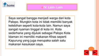  IV.

Lain- Lain

Saya sangat bangga menjadi warga dari kota
Palopo. Mungkin kota ini tidak memiliki banyak
kelebihan seperti kota-kota lain. Namun saya
sangat nyaman tinggal di kota ini. Kota
sederhana yang dijuluki sebagai Palopo Kota
Idaman ini memiliki makanan Khas seperti
Kapurung yang juga merupaka salah satu
makanan kesukaan saya.

 