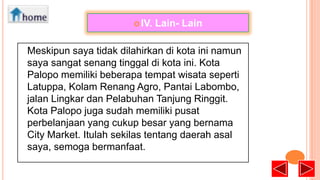  IV.

Lain- Lain

Meskipun saya tidak dilahirkan di kota ini namun
saya sangat senang tinggal di kota ini. Kota
Palopo memiliki beberapa tempat wisata seperti
Latuppa, Kolam Renang Agro, Pantai Labombo,
jalan Lingkar dan Pelabuhan Tanjung Ringgit.
Kota Palopo juga sudah memiliki pusat
perbelanjaan yang cukup besar yang bernama
City Market. Itulah sekilas tentang daerah asal
saya, semoga bermanfaat.

 