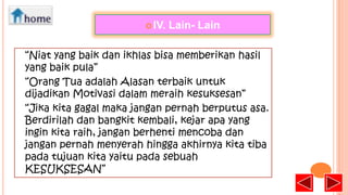  IV.

Lain- Lain

“Niat yang baik dan ikhlas bisa memberikan hasil
yang baik pula”
“Orang Tua adalah Alasan terbaik untuk
dijadikan Motivasi dalam meraih kesuksesan”
“Jika kita gagal maka jangan pernah berputus asa.
Berdirilah dan bangkit kembali, kejar apa yang
ingin kita raih, jangan berhenti mencoba dan
jangan pernah menyerah hingga akhirnya kita tiba
pada tujuan kita yaitu pada sebuah
KESUKSESAN”

 