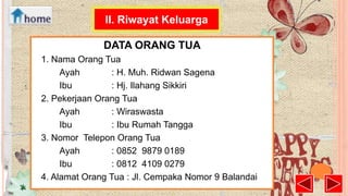 II. Riwayat Keluarga
DATA ORANG TUA
1. Nama Orang Tua
Ayah
: H. Muh. Ridwan Sagena
Ibu
: Hj. Ilahang Sikkiri
2. Pekerjaan Orang Tua
Ayah
: Wiraswasta
Ibu
: Ibu Rumah Tangga
3. Nomor Telepon Orang Tua
Ayah
: 0852 9879 0189
Ibu
: 0812 4109 0279
4. Alamat Orang Tua : Jl. Cempaka Nomor 9 Balandai

 