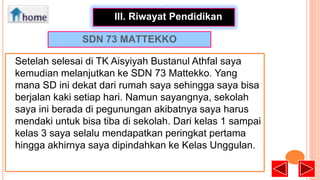 •
III. Riwayat Pendidikan
SDN 73 MATTEKKO
Setelah selesai di TK Aisyiyah Bustanul Athfal saya
kemudian melanjutkan ke SDN 73 Mattekko. Yang
mana SD ini dekat dari rumah saya sehingga saya bisa
berjalan kaki setiap hari. Namun sayangnya, sekolah
saya ini berada di pegunungan akibatnya saya harus
mendaki untuk bisa tiba di sekolah. Dari kelas 1 sampai
kelas 3 saya selalu mendapatkan peringkat pertama
hingga akhirnya saya dipindahkan ke Kelas Unggulan.

 