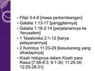  Filipi 3:4-6 [masa perkembangan]
 Galatia 1:13-17 [panggilannya]
 Galatia 1:18-2:14 [perjalanannya ke
Yerusalem]
 1 Tesalonika 2:1-12 [karya
pelayanannya]
 2 Korintus 11:23-29 [kesukarang yang
dihadapinya]
 Kisah hidupnya dalam Kisah para
Rasul [7:58-8:3; 9:1-30; 11:25-30;
12:25-28:31]
 