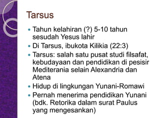 Tarsus
 Tahun kelahiran (?) 5-10 tahun
sesudah Yesus lahir
 Di Tarsus, ibukota Kilikia (22:3)
 Tarsus: salah satu pusat studi filsafat,
kebudayaan dan pendidikan di pesisir
Mediterania selain Alexandria dan
Atena
 Hidup di lingkungan Yunani-Romawi
 Pernah menerima pendidikan Yunani
(bdk. Retorika dalam surat Paulus
yang mengesankan)
 