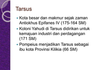 Tarsus
 Kota besar dan makmur sejak zaman
Antiokhus Epifanes IV (175-164 SM)
 Koloni Yahudi di Tarsus didirikan untuk
kemajuan industri dan perdagangan
(171 SM)
 Pompeius menjadikan Tarsus sebagai
ibu kota Provinsi Kilikia (66 SM)
 