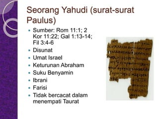 Seorang Yahudi (surat-surat
Paulus)
 Sumber: Rom 11:1; 2
Kor 11:22; Gal 1:13-14;
Fil 3:4-6
 Disunat
 Umat Israel
 Keturunan Abraham
 Suku Benyamin
 Ibrani
 Farisi
 Tidak bercacat dalam
menempati Taurat
 