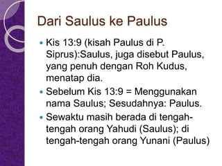 Dari Saulus ke Paulus
 Kis 13:9 (kisah Paulus di P.
Siprus):Saulus, juga disebut Paulus,
yang penuh dengan Roh Kudus,
menatap dia.
 Sebelum Kis 13:9 = Menggunakan
nama Saulus; Sesudahnya: Paulus.
 Sewaktu masih berada di tengah-
tengah orang Yahudi (Saulus); di
tengah-tengah orang Yunani (Paulus)
 