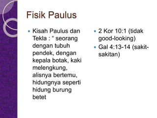 Fisik Paulus
 Kisah Paulus dan
Tekla : “ seorang
dengan tubuh
pendek, dengan
kepala botak, kaki
melengkung,
alisnya bertemu,
hidungnya seperti
hidung burung
betet
 2 Kor 10:1 (tidak
good-looking)
 Gal 4:13-14 (sakit-
sakitan)
 