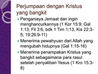 Perjumpaan dengan Kristus
yang bangkit
 Penganiaya Jemaat dan ingin
menghancurkannya (1 Kor 15:9; Gal
1:13; Fil 3:6, bdk 1 Tim 1;13, Kis 22:3-
5; 19:26:9-11)
 Menerima pewahyuan dari Allah yang
mengubah hidupnya (Gal 1:15-16)
 Menerima penampakan Kristus yang
bangkit sebagaimana para rasul
setelah penyaliban Yesus (1 Kro 15:3-
8)
 