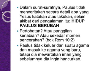  Dalam surat-suratnya, Paulus tidak
menceritakan secara detail apa yang
Yesus katakan atau lakukan, selain
akibat dari pengalaman itu: HIDUP
PAULUS BERUBAH
 Pertobatan? Atau panggilan
kenabian? Atau sekedar momen
pencerahan? (bdk Rom 10:2)
 Paulus tidak keluar dari suatu agama
dan masuk ke agama yang baru,
tetapi dia mewartakan iman yang
sebelumnya dia ingin hancurkan.
 