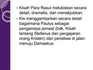  Kisah Para Rasul melukiskan secara
detail, dramatis, dan menakjubkan.
 Kis menggambarkan secara detail
bagaimana Paulus sebagai
penganiaya jemaat (bdk. Kisah
tentang Stefanus dan pengejaran
orang Kristen) dan peristiwa di jalan
menuju Damaskus
 