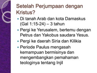 Setelah Perjumpaan dengan
Kristus?
 Di tanah Arab dan kota Damaskus
(Gal 1:15-24) – 3 tahun
 Pergi ke Yerusalem, bertemu dengan
Petrus dan Yakobus saudara Yesus.
 Pergi ke daerah Siria dan Kilikia
 Periode Paulus mengasah
kemampuan bermisinya dan
mengembangkan pemahaman
teologinya tentang Injil
 