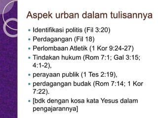 Aspek urban dalam tulisannya
 Identifikasi politis (Fil 3:20)
 Perdagangan (Fil 18)
 Perlombaan Atletik (1 Kor 9:24-27)
 Tindakan hukum (Rom 7:1; Gal 3:15;
4:1-2),
 perayaan publik (1 Tes 2:19),
 perdagangan budak (Rom 7:14; 1 Kor
7:22).
 [bdk dengan kosa kata Yesus dalam
pengajarannya]
 