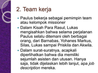 2. Team kerja
 Paulus bekerja sebagai pemimpin team
atau kelompok missioner
 Dalam Kisah Para Rasul, Lukas
mengisahkan bahwa selama perjalanan
Paulus selalu ditemani oleh berbagai
orang, dari Barnabas, Yohanes Markus,
Silas, Lukas sampai Priskila dan Akwila.
 Dalam surat-suratnya, acapkali
diperlihatkan bahwa dia memiliki
sejumlah asisten dan utusan. Hanya
saja, tidak dijelaskan lebih lanjut, apa job
description mereka.
 