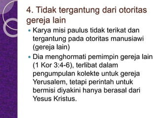 4. Tidak tergantung dari otoritas
gereja lain
 Karya misi paulus tidak terikat dan
tergantung pada otoritas manusiawi
(gereja lain)
 Dia menghormati pemimpin gereja lain
(1 Kor 3:4-6), terlibat dalam
pengumpulan kolekte untuk gereja
Yerusalem, tetapi perintah untuk
bermisi diyakini hanya berasal dari
Yesus Kristus.
 