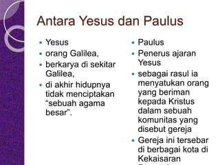 Antara Yesus dan Paulus
 Yesus
 orang Galilea,
 berkarya di sekitar
Galilea,
 di akhir hidupnya
tidak menciptakan
“sebuah agama
besar”.
 Paulus
 Penerus ajaran
Yesus
 sebagai rasul ia
menyatukan orang
yang beriman
kepada Kristus
dalam sebuah
komunitas yang
disebut gereja
 Gereja ini tersebar
di berbagai kota di
Kekaisaran
 