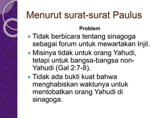 Menurut surat-surat Paulus
Problem
 Tidak berbicara tentang sinagoga
sebagai forum untuk mewartakan Injil.
 Misinya tidak untuk orang Yahudi,
tetapi untuk bangsa-bangsa non-
Yahudi (Gal 2:7-8).
 Tidak ada bukti kuat bahwa
menghabiskan waktunya untuk
mentobatkan orang Yahudi di
sinagoga.
 