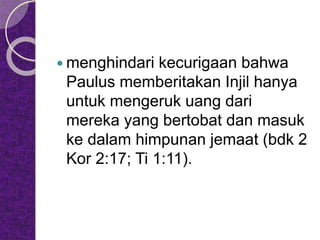  menghindari kecurigaan bahwa
Paulus memberitakan Injil hanya
untuk mengeruk uang dari
mereka yang bertobat dan masuk
ke dalam himpunan jemaat (bdk 2
Kor 2:17; Ti 1:11).
 