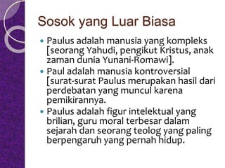 Sosok yang Luar Biasa
 Paulus adalah manusia yang kompleks
[seorang Yahudi, pengikut Kristus, anak
zaman dunia Yunani-Romawi].
 Paul adalah manusia kontroversial
[surat-surat Paulus merupakan hasil dari
perdebatan yang muncul karena
pemikirannya.
 Paulus adalah figur intelektual yang
brilian, guru moral terbesar dalam
sejarah dan seorang teolog yang paling
berpengaruh yang pernah hidup.
 