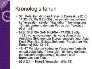 Kronologis tahun
 37 Melarikan diri dari Aretas di Damaskus (2 Kor
11:32–33; Kis 9:23–25) dan perjalanan pertama
ke Yerusalem setelah “tiga tahun”, berlangsung
15 hari, bertemu dengan Petrus dan Yakobus
(Gal 1:18)
 MISI DI SIRIA DAN KILIKIA - TARSUS (Gal
1:21), yang mencakup misi yang dimulai dari
Antiokhia Siria menuju Siprus, sebelah timur Asia
Kecil (Pamfilia, Galatia Selatan), [Perjalanan Misi
Pertama] (Kis 13–14)
 46–47 Perjalanan kedua ke Yerusalem “setelah
empat belas tahun” (mungkin dihitung dari saat
panggilan/pertobatannya) ditemani oleh
Barnabas dan Titus
 (Gal 2:1) = Konsili Yerusalem (Kis 15)
 