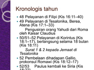 Kronologis tahun
 48 Pelayanan di Filipi (Kis 16:11–40)
 49 Pelayanan di Tesalonika, Berea,
Atena (Kis 17:1–33)
Pengusiran orang Yahudi dari Roma
oleh Kaisar Claudius
 50/51–52 Pelayanan di Korintus (Kis
18:1–17), berlangsung selama 18 bulan
(Kis 18:11)
Surat 1 & 2 kepada Jemaat di
Tesalonika
 52 Pembelaan dihadapan Gallio,
prokonsul Romawi (Kis 18:12–17)
 52/53 Paulus kembali ke Siria (Kis
 