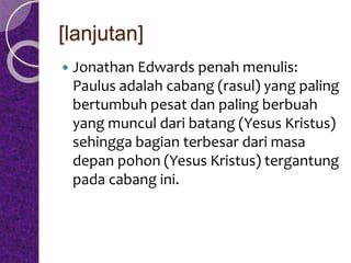 [lanjutan]
 Jonathan Edwards penah menulis:
Paulus adalah cabang (rasul) yang paling
bertumbuh pesat dan paling berbuah
yang muncul dari batang (Yesus Kristus)
sehingga bagian terbesar dari masa
depan pohon (Yesus Kristus) tergantung
pada cabang ini.
 