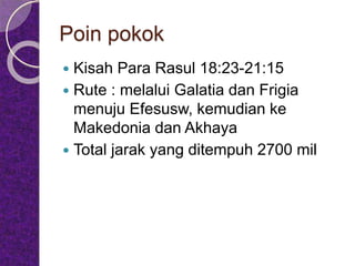 Poin pokok
 Kisah Para Rasul 18:23-21:15
 Rute : melalui Galatia dan Frigia
menuju Efesusw, kemudian ke
Makedonia dan Akhaya
 Total jarak yang ditempuh 2700 mil
 