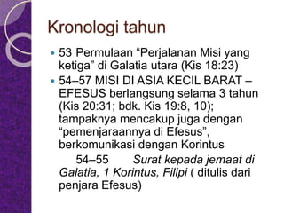 Kronologi tahun
 53 Permulaan “Perjalanan Misi yang
ketiga” di Galatia utara (Kis 18:23)
 54–57 MISI DI ASIA KECIL BARAT –
EFESUS berlangsung selama 3 tahun
(Kis 20:31; bdk. Kis 19:8, 10);
tampaknya mencakup juga dengan
“pemenjaraannya di Efesus”,
berkomunikasi dengan Korintus
54–55 Surat kepada jemaat di
Galatia, 1 Korintus, Filipi ( ditulis dari
penjara Efesus)
 