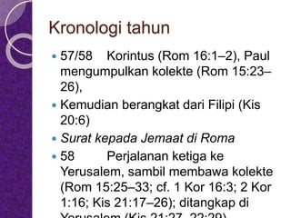 Kronologi tahun
 57/58 Korintus (Rom 16:1–2), Paul
mengumpulkan kolekte (Rom 15:23–
26),
 Kemudian berangkat dari Filipi (Kis
20:6)
 Surat kepada Jemaat di Roma
 58 Perjalanan ketiga ke
Yerusalem, sambil membawa kolekte
(Rom 15:25–33; cf. 1 Kor 16:3; 2 Kor
1:16; Kis 21:17–26); ditangkap di
 