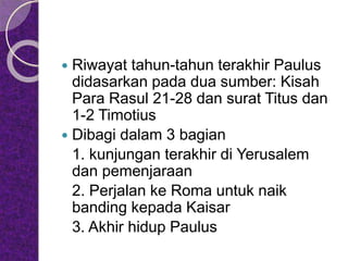  Riwayat tahun-tahun terakhir Paulus
didasarkan pada dua sumber: Kisah
Para Rasul 21-28 dan surat Titus dan
1-2 Timotius
 Dibagi dalam 3 bagian
1. kunjungan terakhir di Yerusalem
dan pemenjaraan
2. Perjalan ke Roma untuk naik
banding kepada Kaisar
3. Akhir hidup Paulus
 