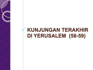 KUNJUNGAN TERAKHIR
DI YERUSALEM (58-59)
 