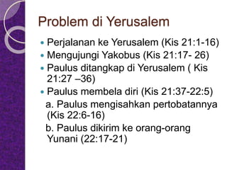 Problem di Yerusalem
 Perjalanan ke Yerusalem (Kis 21:1-16)
 Mengujungi Yakobus (Kis 21:17- 26)
 Paulus ditangkap di Yerusalem ( Kis
21:27 –36)
 Paulus membela diri (Kis 21:37-22:5)
a. Paulus mengisahkan pertobatannya
(Kis 22:6-16)
b. Paulus dikirim ke orang-orang
Yunani (22:17-21)
 