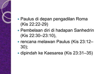  Paulus di depan pengadilan Roma
(Kis 22:22-29)
 Pembelaan diri di hadapan Sanhedrin
(Kis 22:30–23:10),
 rencana melawan Paulus (Kis 23:12–
30);
 dipindah ke Kaesarea (Kis 23:31–35)
 