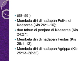  (58–59 )
 Membela diri di hadapan Feliks di
Kaesarea (Kis 24:1–16);
 dua tahun di penjara di Kaesarea (Kis
24:27);
 Membela diri di hadapan Festus (Kis
25:1–12);
 Membela diri di hadapan Agrippa (Kis
25:13–26:32)
 