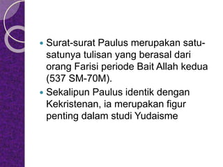  Surat-surat Paulus merupakan satu-
satunya tulisan yang berasal dari
orang Farisi periode Bait Allah kedua
(537 SM-70M).
 Sekalipun Paulus identik dengan
Kekristenan, ia merupakan figur
penting dalam studi Yudaisme
 