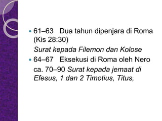  61–63 Dua tahun dipenjara di Roma
(Kis 28:30)
Surat kepada Filemon dan Kolose
 64–67 Eksekusi di Roma oleh Nero
ca. 70–90 Surat kepada jemaat di
Efesus, 1 dan 2 Timotius, Titus,
 