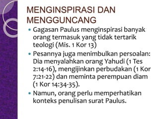 MENGINSPIRASI DAN
MENGGUNCANG
 Gagasan Paulus menginspirasi banyak
orang termasuk yang tidak tertarik
teologi (Mis. 1 Kor 13)
 Pesannya juga menimbulkan persoalan:
Dia menyalahkan orang Yahudi (1 Tes
2:14-16), mengijinkan perbudakan (1 Kor
7:21-22) dan meminta perempuan diam
(1 Kor 14:34-35).
 Namun, orang perlu memperhatikan
konteks penulisan surat Paulus.
 