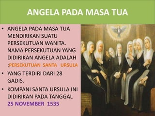 ANGELA PADA MASA TUA
• ANGELA PADA MASA TUA
MENDIRIKAN SUATU
PERSEKUTUAN WANITA.
NAMA PERSEKUTUAN YANG
DIDIRIKAN ANGELA ADALAH
:PERSEKUTUAN SANTA URSULA
• YANG TERDIRI DARI 28
GADIS.
• KOMPANI SANTA URSULA INI
DIDIRIKAN PADA TANGGAL
25 NOVEMBER 1535
 