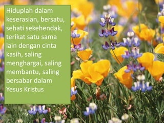Hiduplah dalam
keserasian, bersatu,
sehati sekehendak,
terikat satu sama
lain dengan cinta
kasih, saling
menghargai, saling
membantu, saling
bersabar dalam
Yesus Kristus
 