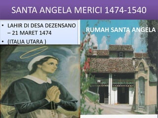 SANTA ANGELA MERICI 1474-1540
• LAHIR DI DESA DEZENSANO
– 21 MARET 1474
• (ITALIA UTARA )
RUMAH SANTA ANGELA
 