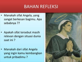 BAHAN REFLEKSI
• Manakah sifat Angela, yang
sangat berkesan bagimu. Apa
sebabnya ??
• Apakah sifat tersebut masih
relevan dengan situasi dunia
saat ini ?
• Manakah dari sifat Angela
yang ingin kamu kembangkan
untuk pribadimu ?
 