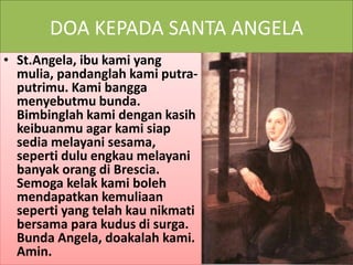 DOA KEPADA SANTA ANGELA
• St.Angela, ibu kami yang
mulia, pandanglah kami putra-
putrimu. Kami bangga
menyebutmu bunda.
Bimbinglah kami dengan kasih
keibuanmu agar kami siap
sedia melayani sesama,
seperti dulu engkau melayani
banyak orang di Brescia.
Semoga kelak kami boleh
mendapatkan kemuliaan
seperti yang telah kau nikmati
bersama para kudus di surga.
Bunda Angela, doakalah kami.
Amin.
 