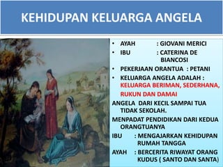 KEHIDUPAN KELUARGA ANGELA
• AYAH : GIOVANI MERICI
• IBU : CATERINA DE
BIANCOSI
• PEKERJAAN ORANTUA : PETANI
• KELUARGA ANGELA ADALAH :
KELUARGA BERIMAN, SEDERHANA,
RUKUN DAN DAMAI
ANGELA DARI KECIL SAMPAI TUA
TIDAK SEKOLAH.
MENPADAT PENDIDIKAN DARI KEDUA
ORANGTUANYA
IBU : MENGAJARKAN KEHIDUPAN
RUMAH TANGGA
AYAH : BERCERITA RIWAYAT ORANG
KUDUS ( SANTO DAN SANTA)
 