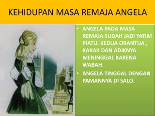KEHIDUPAN MASA REMAJA ANGELA
• ANGELA PADA MASA
REMAJA SUDAH JADI YATIM
PIATU. KEDUA ORANTUA ,
KAKAK DAN ADIKNYA
MENINGGAL KARENA
WABAH.
• ANGELA TINGGAL DENGAN
PAMANNYA DI SALO.
 