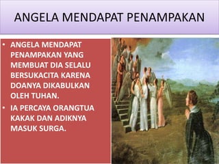 ANGELA MENDAPAT PENAMPAKAN
• ANGELA MENDAPAT
PENAMPAKAN YANG
MEMBUAT DIA SELALU
BERSUKACITA KARENA
DOANYA DIKABULKAN
OLEH TUHAN.
• IA PERCAYA ORANGTUA
KAKAK DAN ADIKNYA
MASUK SURGA.
 