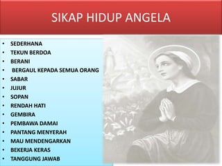 SIKAP HIDUP ANGELA
• SEDERHANA
• TEKUN BERDOA
• BERANI
• BERGAUL KEPADA SEMUA ORANG
• SABAR
• JUJUR
• SOPAN
• RENDAH HATI
• GEMBIRA
• PEMBAWA DAMAI
• PANTANG MENYERAH
• MAU MENDENGARKAN
• BEKERJA KERAS
• TANGGUNG JAWAB
 