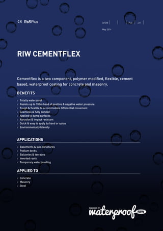 RIW CEMENTFLEX
Cementflex is a two component, polymer modified, flexible, cement
based, waterproof coating for concrete and masonry.
BENEFITS
l 	 Totally waterproof
l	 Resists up to 100m head of positive & negative water pressure
l 	 Tough & flexible to accommodate differential movement
l 	 Seamless & fully bonded
l 	 Applied to damp surfaces
l 	 Abrasion & impact resistant
l	 Quick & easy to apply by hand or spray
l	 Environmentally friendly
APPLICATIONS
l	 Basements & sub-structures
l	 Podium decks
l	 Balconies & terraces
l	 Inverted roofs
l	 Temporary waterproofing
APPLIED TO
l 	 Concrete
l	Masonry
l	Steel
CI/SfB Pu6 JJ1
May 2014
 