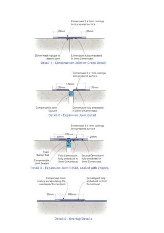 20mm 20mm
25mm Masking tape to
debond joint
Cementjoint fully embedded
in 2mm Cementseal
Cementseal 2 x 1mm coatings
onto prepared surface
20mm 20mm
120mm
Compressible Joint
Sealant
Cementjoint fully embedded
in 2mm of Cementseal
Cementseal 2 x 1mm coatings
onto prepared surface
20mm 20mm
120mm
Foam
Backer Rod Second Cementjoint
fully embedded in
2mm CementsealCompressible
Joint Sealant
First Cementjoint
fully embedded in
2mm Cementseal
Cementseal 2 x 1mm coatings
onto prepared surface
Cementjoint fully
embedded in 2mm
Cementseal
Cementseal 1mm
coating encapsulating the
overlapped Cementjoint
20mm 100mm
Detail 1 - Construction Joint or Crack Detail
Detail 4 - Overlap Details
Detail 2 - Expansion Joint Detail
Detail 3 - Expansion Joint Detail, sealed with 2 tapes
 