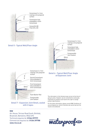 The information in this literature was correct at the time of
going to press. However, we are committed to continually
improving our products and reserve the right to change
product specifications.
For the latest information, please consult RIW. Conditions of
use are beyond our control, therefore we cannot warrant the
results to be obtained.
RIW
Arc House, Terrace Road South, Binfield,
Bracknell, Berkshire, RG42 4PZ
Technical enquires tel: 01344 397777
Commercial enquires tel: 01344 397788
www.riw.co.uk
Cementseal 2 x 1mm
coatings onto prepared
surface
Cementjoint fully
embedded in 2mm
Cementseal
Cementfill HB
Fillet (25 x 25)
20mm
20mm
Cementseal 2 x 1mm
coatings onto prepared
surface
Cementjoint fully
embedded in 2mm
Cementseal
Compressible
Joint Sealant
20mm
20mm
Cementseal 2 x 1mm
coatings onto prepared
surface
Second Cementjoint
fully embedded in
2mm Cementseal
First Cementjoint
fully embedded in
2mm Cementseal
Compressible
Joint Sealant
Foam Backer Rod
20mm
20mm
Detail 5 - Typical Wall/Floor Angle
Detail 6 - Typical Wall/Floor Angle
at Expansion Joint
Detail 7 - Expansion Joint Detail, sealed
with 2 tapes
 