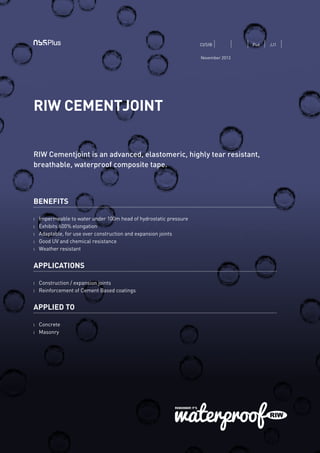 RIW CEMENTJOINT
RIW Cementjoint is an advanced, elastomeric, highly tear resistant,
breathable, waterproof composite tape.
BENEFITS
l 	 Impermeable to water under 100m head of hydrostatic pressure
l 	 Exhibits 600% elongation
l 	 Adaptable, for use over construction and expansion joints
l 	 Good UV and chemical resistance
l 	 Weather resistant
APPLICATIONS
l	 Construction / expansion joints
l	 Reinforcement of Cement Based coatings
APPLIED TO
l 	 Concrete
l 	 Masonry
CI/SfB Pu6 JJ1
November 2013
 