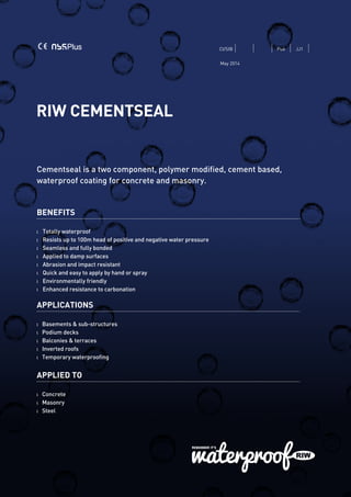 RIW CEMENTSEAL
Cementseal is a two component, polymer modified, cement based,
waterproof coating for concrete and masonry.
BENEFITS
l 	 Totally waterproof
l 	 Resists up to 100m head of positive and negative water pressure
l 	 Seamless and fully bonded
l 	 Applied to damp surfaces
l 	 Abrasion and impact resistant
l 	 Quick and easy to apply by hand or spray
l 	 Environmentally friendly
l 	 Enhanced resistance to carbonation
APPLICATIONS
l Basements & sub-structures
l Podium decks
l Balconies & terraces
l Inverted roofs
l Temporary waterproofing
APPLIED TO
l Concrete
l Masonry
l Steel
CI/SfB Pu6 JJ1
May 2014
 